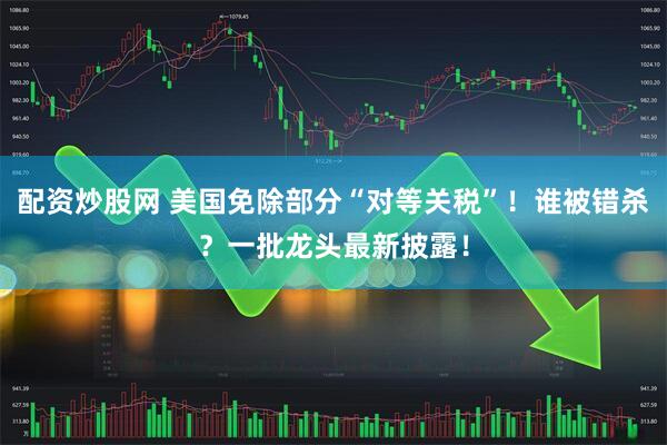 配资炒股网 美国免除部分“对等关税”！谁被错杀？一批龙头最新披露！