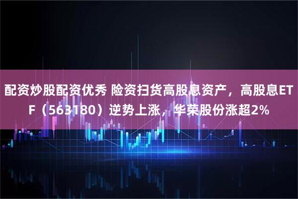 配资炒股配资优秀 险资扫货高股息资产，高股息ETF（563180）逆势上涨，华荣股份涨超2%