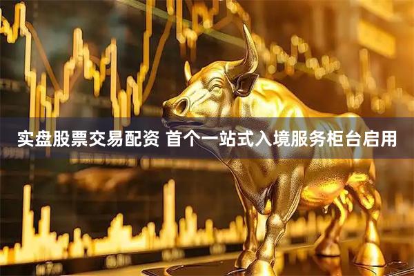 实盘股票交易配资 首个一站式入境服务柜台启用