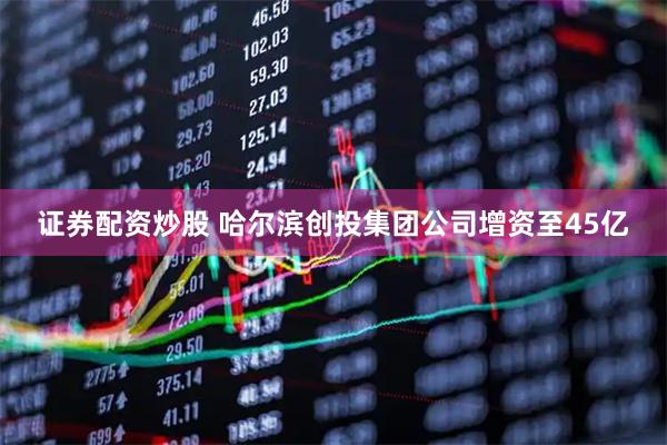 证券配资炒股 哈尔滨创投集团公司增资至45亿