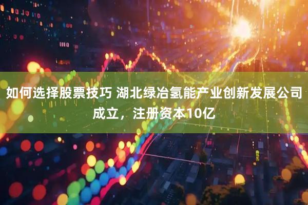 如何选择股票技巧 湖北绿冶氢能产业创新发展公司成立，注册资本10亿
