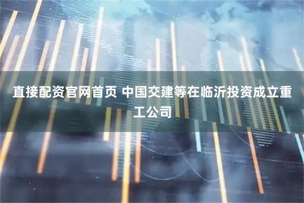 直接配资官网首页 中国交建等在临沂投资成立重工公司