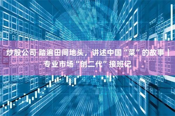 炒股公司 踏遍田间地头，讲述中国“菜”的故事｜专业市场“创二代”接班记