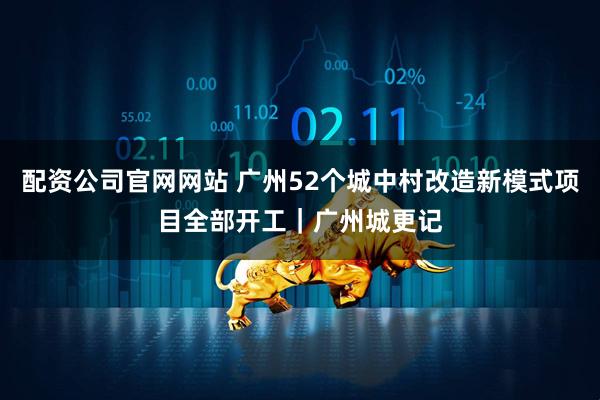 配资公司官网网站 广州52个城中村改造新模式项目全部开工｜广州城更记