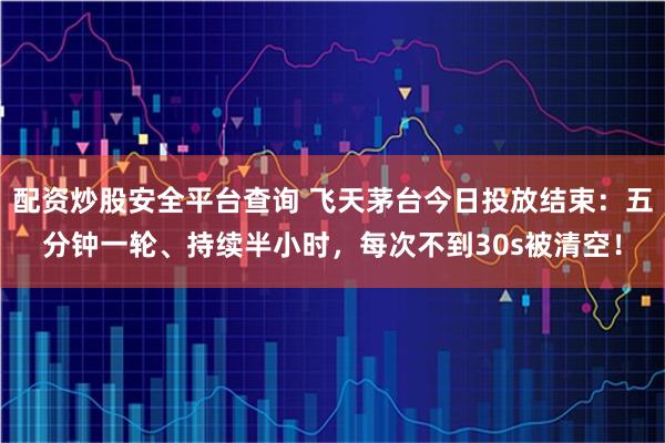 配资炒股安全平台查询 飞天茅台今日投放结束：五分钟一轮、持续半小时，每次不到30s被清空！