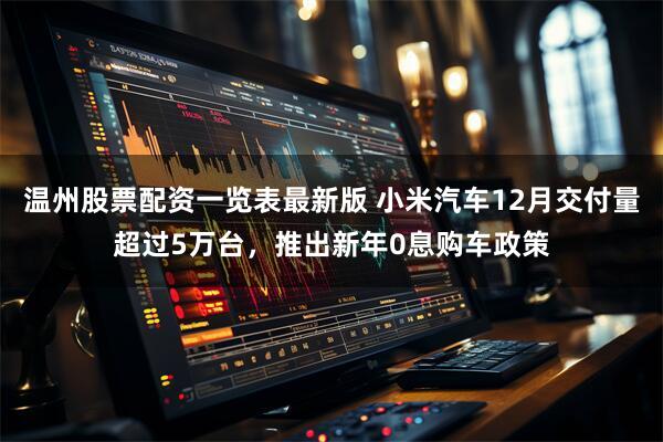 温州股票配资一览表最新版 小米汽车12月交付量超过5万台，推出新年0息购车政策