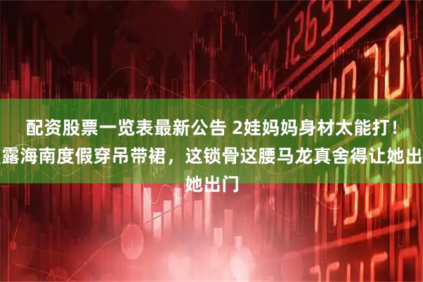 配资股票一览表最新公告 2娃妈妈身材太能打！夏露海南度假穿吊带裙，这锁骨这腰马龙真舍得让她出门